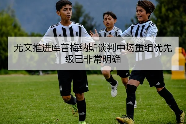 尤文推进库普梅纳斯谈判中场重组优先级已非常明确